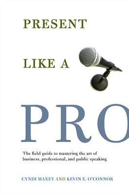 Present Like a Pro: The Field Guide to Mastering the Art of Business, Professional, and Public Speaking - Maxey, Cyndi, and O'Connor, Kevin E