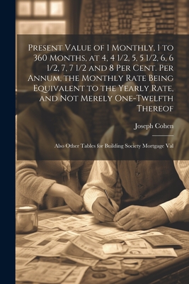 Present Value of 1 Monthly, 1 to 360 Months, at 4, 4 1/2, 5, 5 1/2, 6, 6 1/2, 7, 7 1/2 and 8 Per Cent. Per Annum, the Monthly Rate Being Equivalent to the Yearly Rate, and Not Merely One-Twelfth Thereof: Also Other Tables for Building Society Mortgage Val - Cohen, Joseph