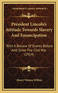 President Lincoln's Attitude Towards Slavery And Emancipation: With A Review Of Events Before And Since The Civil War (1914)