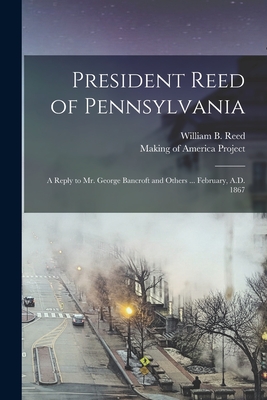 President Reed of Pennsylvania: A Reply to Mr. George Bancroft and Others ... February, A.D. 1867 - Reed, William B (William Bradford) (Creator), and Making of America Project (Creator)