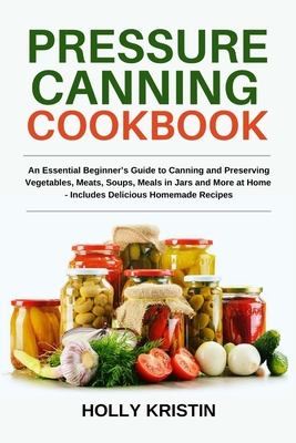 Pressure Canning Cookbook: An Essential Beginner's Guide to Canning and Preserving Vegetables, Meats, Soups, Meals in Jars and More at Home - Includes Delicious Homemade Recipes - Kristin, Holly