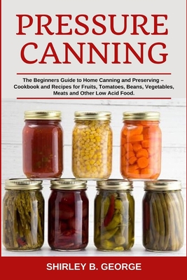 Pressure Canning: The Beginners Guide to Home Canning and Preserving - Cookbook and Recipes for Fruits, Tomatoes, Beans, Vegetables, Meats and Other Low Acid Food. - George, Shirley B
