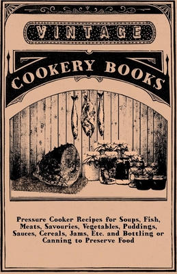 Pressure Cooker Recipes For Soups, Fish, Meats, Savouries, Vegetables, Puddings, Sauces, Cereals, Jams, Etc. And Bottling Or Canning To Preserve Food - anon.