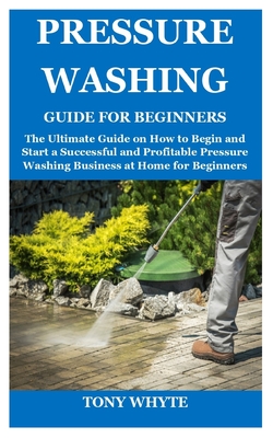 Pressure Washing Guide for Beginners: The Ultimate Guide on How to Begin and Start a Successful and Profitable Pressure Washing Business at Home for Beginners - Whyte, Tony