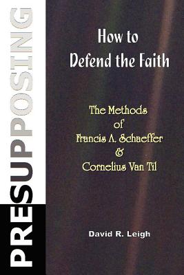 Presupposing: How to Defend the Faith: The Methods of Francis A. Schaeffer & Cornelius Van Til - Leigh, David R