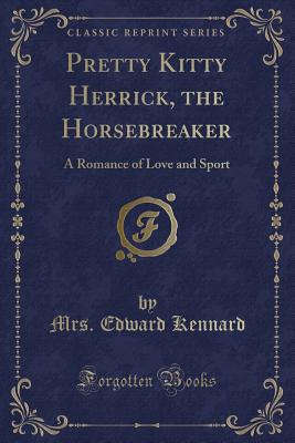 Pretty Kitty Herrick, the Horsebreaker: A Romance of Love and Sport (Classic Reprint) - Kennard, Mrs Edward