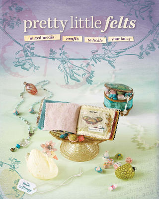 Pretty Little Felts: Mixed-Media Crafts to Tickle Your Fancy - Collings, Julie