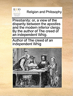 Priestianity: Or, a View of the Disparity Between the Apostles and the Modern Inferior Clergy. by the Author of the Creed of an Independent Whig