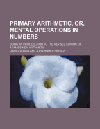 Primary Arithmetic, or Mental Operations in Numbers: Being an Introduction to the Revised Edition of Adam's New Arithmetic (Classic Reprint)