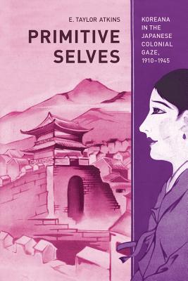 Primitive Selves: Koreana in the Japanese Colonial Gaze, 1910-1945 Volume 5 - Atkins, E Taylor