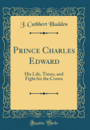 Prince Charles Edward: His Life, Times, and Fight for the Crown (Classic Reprint)