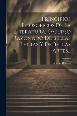 Principios Filosoficos de La Literatura, O Curso Razonado de Bellas Letras y de Bellas Artes... - Batteux, Charles