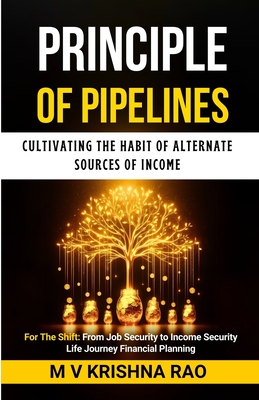 Principle of Pipelines: Cultivating the Habit of Alternate Sources of Income: For The Shift: From Job Security to Income Security - Krishna Rao, M V