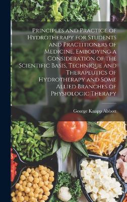 Principles and Practice of Hydrotherapy for Students and Practitioners of Medicine, Embodying a Consideration of the Scientific Basis, Technique and Therapeutics of Hydrotherapy and Some Allied Branches of Physiologic Therapy - Abbott, George Knapp