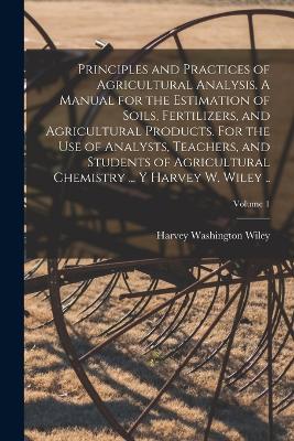 Principles and Practices of Agricultural Analysis. A Manual for the Estimation of Soils, Fertilizers, and Agricultural Products. For the use of Analysts, Teachers, and Students of Agricultural Chemistry ... y Harvey W. Wiley ..; Volume 1 - Wiley, Harvey Washington