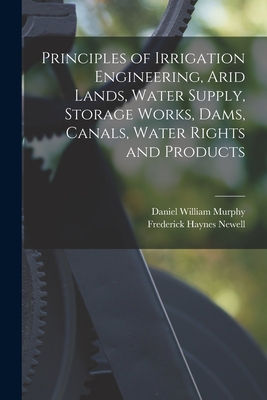 Principles of Irrigation Engineering, Arid Lands, Water Supply, Storage Works, Dams, Canals, Water Rights and Products - Murphy, Daniel William, and Newell, Frederick Haynes