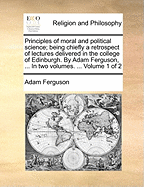 Principles of Moral and Political Science; Being Chiefly a Retrospect of Lectures Delivered in the College of Edinburgh. by Adam Ferguson, ... in Two Volumes. ... Volume 1 of 2