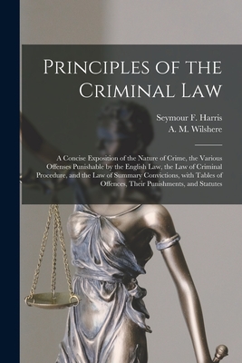 Principles of the Criminal Law [microform]: a Concise Exposition of the Nature of Crime, the Various Offenses Punishable by the English Law, the Law of Criminal Procedure, and the Law of Summary Convictions, With Tables of Offences, Their Punishments, ... - Harris, Seymour F (Seymour Frederick) (Creator), and Wilshere, A M (Alured Myddleton) (Creator)