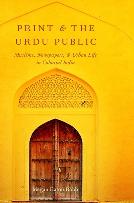 Print and the Urdu Public: Muslims, Newspapers, and Urban Life in Colonial India - Robb, Megan Eaton