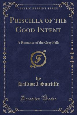 Priscilla of the Good Intent: A Romance of the Grey Fells (Classic Reprint) - Sutcliffe, Halliwell