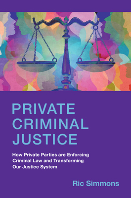 Private Criminal Justice: How Private Parties Are Enforcing Criminal Law and Transforming Our Justice System - Simmons, Ric