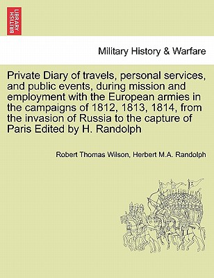 Private Diary of travels, personal services, and public events, during mission and employment with the European armies in the campaigns of 1812, 1813, 1814, from the invasion of Russia to the capture of Paris Edited by H. Randolph - Wilson, Robert Thomas, Sir, and Randolph, Herbert M a