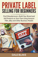 Private Label Selling for Beginners: Find Manufacturers, Build Your Brand and Sell Products as Your Own Using Amazon Fba, Ebay and Other Business Models