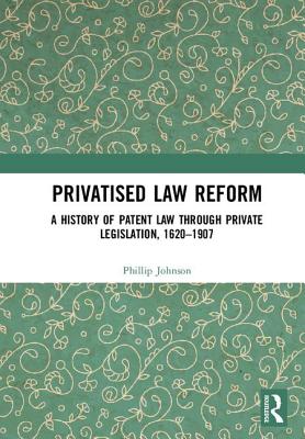 Privatised Law Reform: A History of Patent Law Through Private Legislation, 1620-1907 - Johnson, Phillip