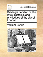 Privilegia Londini: or, The Laws, Customs, and Priviledges of the City of London. Wherein Are Set Forth All the Charters From King William I. to His Present Majesty King William III. All Their General and Particular Customs ... Also of Masters And...
