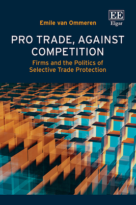 Pro Trade, Against Competition: Firms and the Politics of Selective Trade Protection - Van Ommeren, Emile