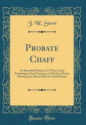 Probate Chaff: Or Beautiful Probate; Or Three Years Probating in San Francisco; A Modern Drama Showing the Merry Side of a Dark Picture (Classic Reprint) - Stow, J W