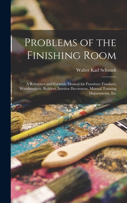 Problems of the Finishing Room: A Reference and Formula Manual for Furniture Finishers, Woodworkers, Builders, Interior Decorators, Manual Training Departments, Etc - Schmidt, Walter Karl