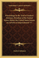 Proceedings in the Trial of Andrew Johnson, President of the United States, Before the United States Senate on Articles of Impeachment V1