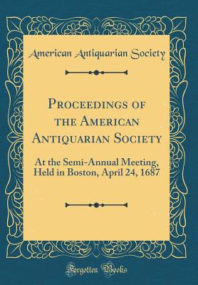 Proceedings of the American Antiquarian Society: At the Semi-Annual Meeting, Held in Boston, April 24, 1687 (Classic Reprint) - Society, American Antiquarian