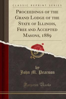 Proceedings of the Grand Lodge of the State of Illinois, Free and Accepted Masons, 1889 (Classic Reprint) - Pearson, John M