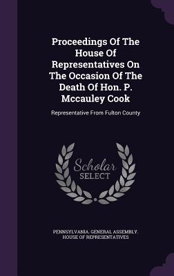 Proceedings Of The House Of Representatives On The Occasion Of The Death Of Hon. P. Mccauley Cook: Representative From Fulton County - Pennsylvania General Assembly House of (Creator)