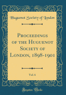 Proceedings of the Huguenot Society of London, 1898-1901, Vol. 6 (Classic Reprint)