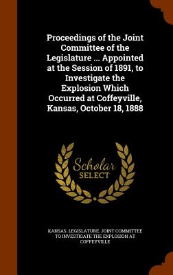 Proceedings of the Joint Committee of the Legislature ... Appointed at the Session of 1891, to Investigate the Explosion Which Occurred at Coffeyville, Kansas, October 18, 1888 - Kansas Legislature Joint Committee to (Creator)