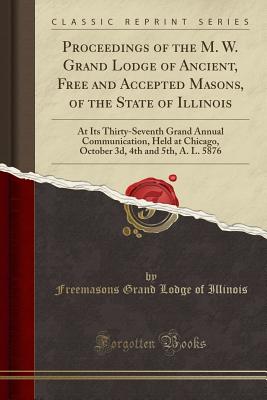 Proceedings of the M. W. Grand Lodge of Ancient, Free and Accepted Masons, of the State of Illinois: At Its Thirty-Seventh Grand Annual Communication, Held at Chicago, October 3d, 4th and 5th, A. L. 5876 (Classic Reprint) - Illinois, Freemasons Grand Lodge of