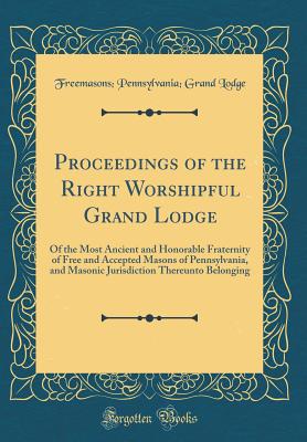 Proceedings of the Right Worshipful Grand Lodge: Of the Most Ancient and Honorable Fraternity of Free and Accepted Masons of Pennsylvania, and Masonic Jurisdiction Thereunto Belonging (Classic Reprint) - Lodge, Freemasons Pennsylvania Grand