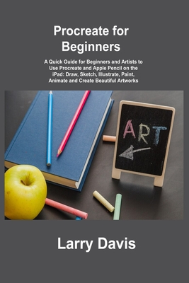 Procreate for Beginners: A Quick Guide for Beginners and Artists to Use Procreate and Apple Pencil on the iPad: Draw, Sketch, Illustrate, Paint, Animate and Create Beautiful Artworks - Davis, Larry