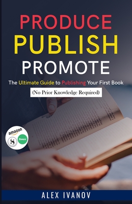 Produce, Publish, Promote: The Ultimate Guide to Publishing Your First Book (No Prior Knowledge Required) - Ivanov, Alex