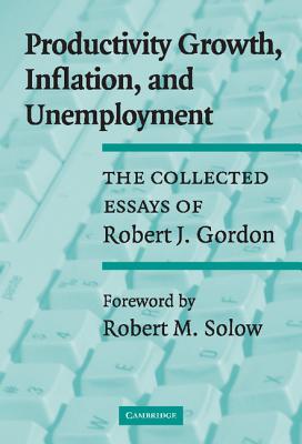 Productivity Growth, Inflation, and Unemployment: The Collected Essays of Robert J. Gordon - Gordon, Robert J, and Solow, Robert M (Foreword by)