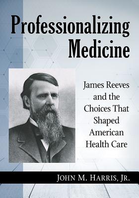 Professionalizing Medicine: James Reeves and the Choices That Shaped American Health Care - Harris, John M