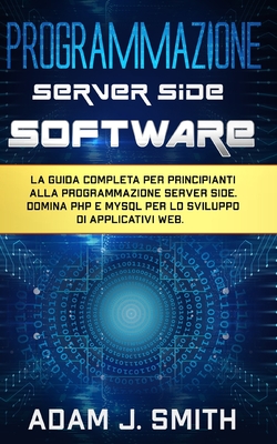 Programmazione Server Side Software: La guida completa per principianti alla programmazione server side. Domina PHP e MYSQL per lo sviluppo di applicativi web. - Smith, Adam J