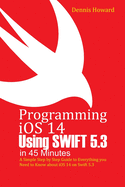 Programming iOS 14 Using Swift 5.3 in 45 Minutes: A Step by Step Guide to Everything you Need to Know about iOS 14 on Swift 5.3