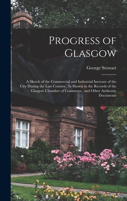 Progress of Glasgow: A Sketch of the Commercial and Industrial Increase of the City During the Last Century, As Shown in the Records of the Glasgow Chamber of Commerce, and Other Authentic Documents - Stewart, George