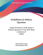 Prohibition in Politics: Question: Ought Prohibition to Be Made a Political Question? If So, with What Limitations? (Classic Reprint)