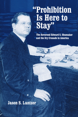 Prohibition Is Here to Stay: The Reverend Edward S. Shumaker and the Dry Crusade in America - Lantzer, Jason S
