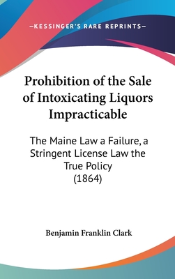 Prohibition of the Sale of Intoxicating Liquors Impracticable: The Maine Law a Failure, a Stringent License Law the True Policy (1864) - Clark, Benjamin Franklin